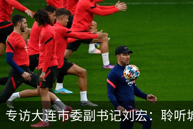 专访大连市委副书记刘宏：聆听城市的心跳和脉搏